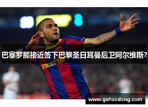 巴塞罗那接近签下巴黎圣日耳曼后卫阿尔维斯？